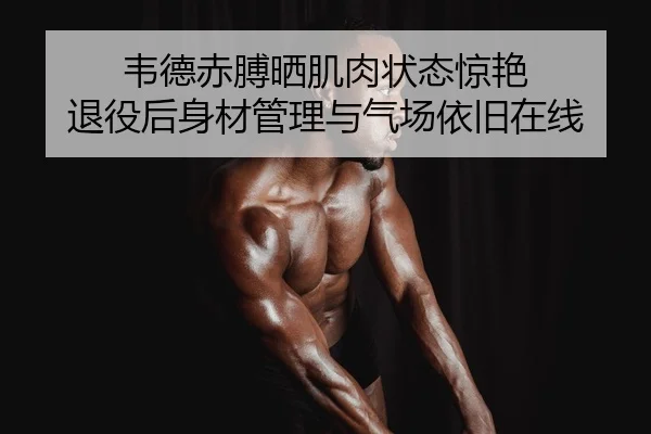 韦德赤膊晒肌肉状态惊艳 退役后身材管理与气场依旧在线